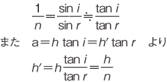 また　1/n = sin i/sin r ≒ tan i/tan r　a = h tan i = h'tan r　h' = h・tan i/tan r = h/n　より